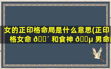 女的正印格命局是什么意思(正印格女命 🌴 和食神 🐵 男命的结合)